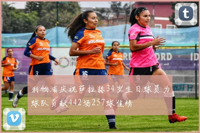利物浦庆祝萨拉赫34岁生日球员为球队贡献442场257球佳绩