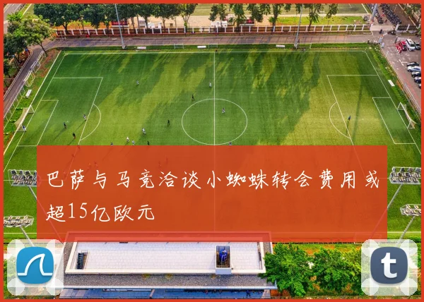 巴萨与马竞洽谈小蜘蛛转会费用或超15亿欧元