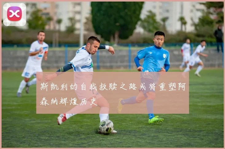 斯凯利的自我救赎之路或将重塑阿森纳辉煌历史