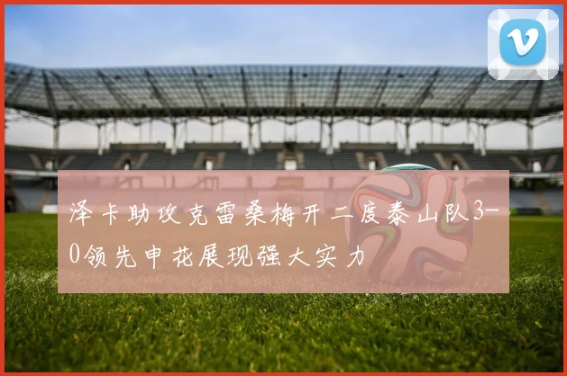 泽卡助攻克雷桑梅开二度泰山队3-0领先申花展现强大实力