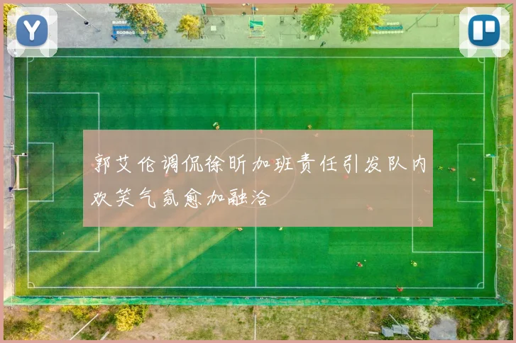 郭艾伦调侃徐昕加班责任引发队内欢笑气氛愈加融洽