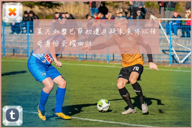 莱万加盟巴萨初遭质疑未来将以传奇身份荣耀回归