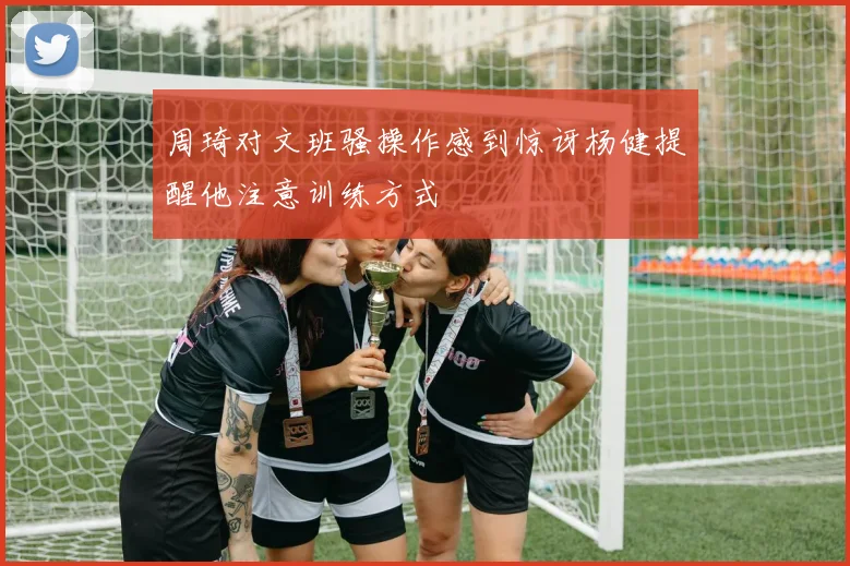 周琦对文班骚操作感到惊讶杨健提醒他注意训练方式