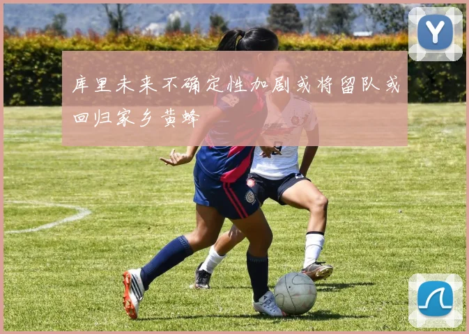 库里未来不确定性加剧或将留队或回归家乡黄蜂