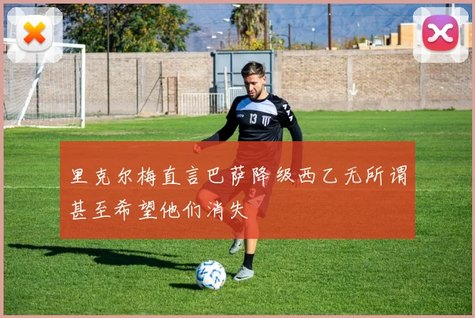 里克尔梅直言巴萨降级西乙无所谓甚至希望他们消失