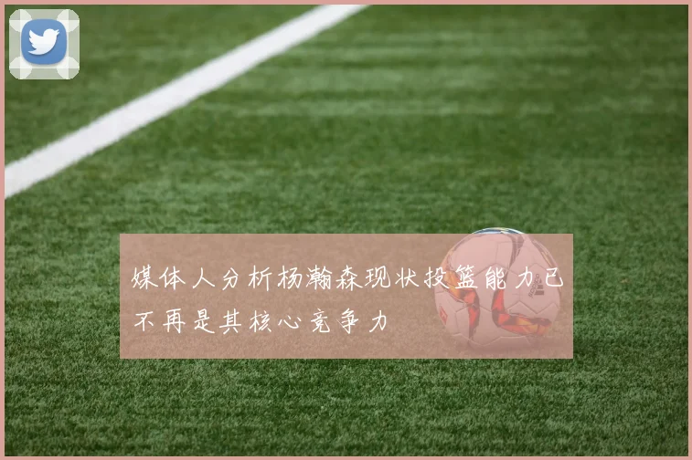 媒体人分析杨瀚森现状投篮能力已不再是其核心竞争力