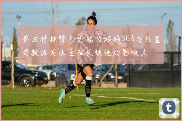 香波特称赞文班能力超越SGA与约基奇数据无法全面反映他的影响力