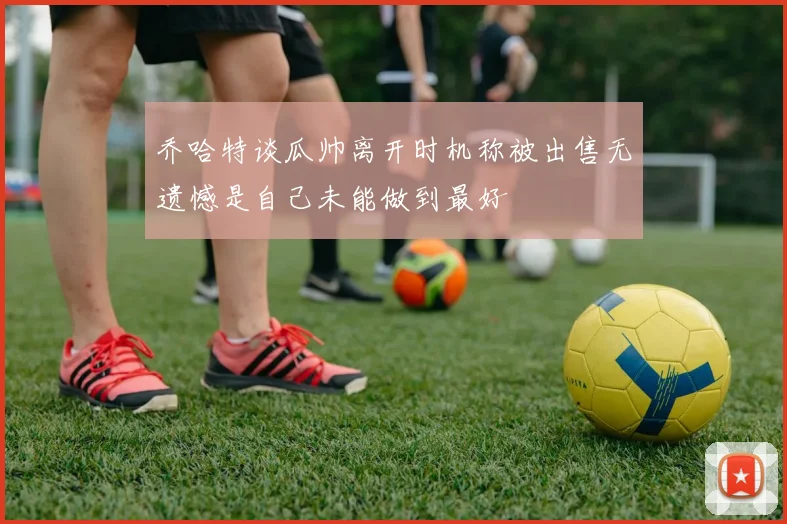 乔哈特谈瓜帅离开时机称被出售无遗憾是自己未能做到最好