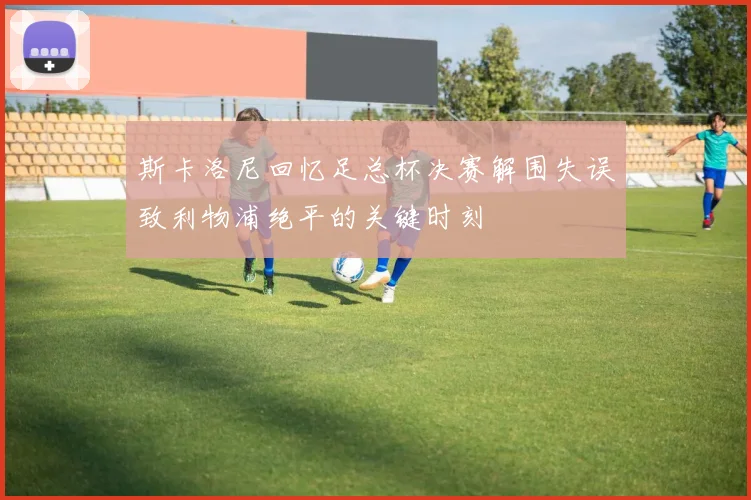 斯卡洛尼回忆足总杯决赛解围失误致利物浦绝平的关键时刻
