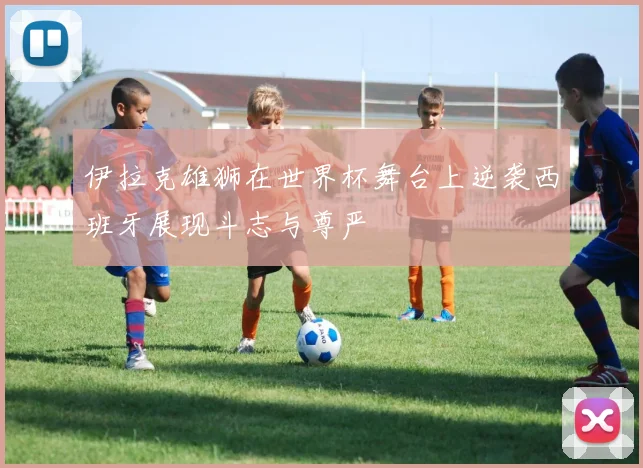 伊拉克雄狮在世界杯舞台上逆袭西班牙展现斗志与尊严