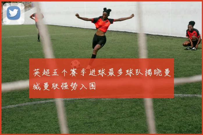 英超五个赛季进球最多球队揭晓曼城曼联强势入围